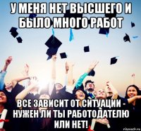 у меня нет высшего и было много работ все зависит от ситуации - нужен ли ты работодателю или нет!
