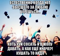естественно когда нет высшего за любую берёшься... хоть хуй сосать и в жопу давать, а как ещё иначе?! кушать то надо