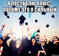 я поставлю плюс - потому что я сильный +