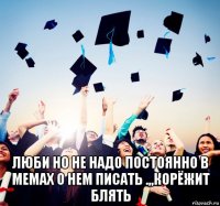  люби но не надо постоянно в мемах о нем писать .,,корёжит блять