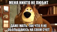 меня никто не любит даже мать. так что я не обольщаюсь на свой счет