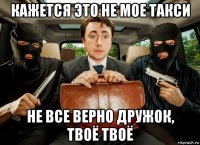 кажется это не мое такси не все верно дружок, твоё твоё