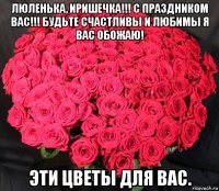 люленька, иришечка!!! с праздником вас!!! будьте счастливы и любимы я вас обожаю! эти цветы для вас.