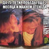 до 75-летия победы еще 2 месяца и махнем отсюда 