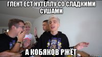 глент ест нутеллу со сладкими сушами а кобяков ржёт
