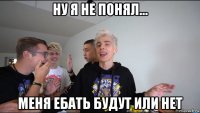 ну я не понял... меня ебать будут или нет