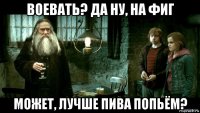 воевать? да ну, на фиг может, лучше пива попьём?