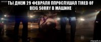 ты днем 29 февраля ппрослушал tired of beig sorry в машине 