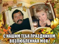 с нашим тебя праздником, возлюбленная моя !