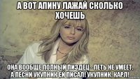 а вот апину лажай сколько хочешь она вообще полный пиздец - петь не умеет, а песни укупник ей писал! укупник, карл!