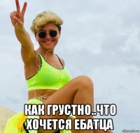  как грустно..что хочется ебатца
