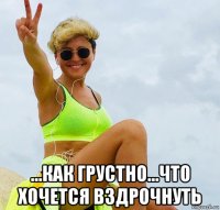  ...как грустно...что хочется вздрочнуть