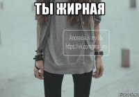 ты жирная 