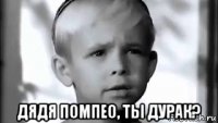  дядя помпео, ты дурак?