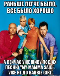 раньше легче было, все было хорошо а сейчас уже живу под их песню "my mamma said". уже не до barbie girl