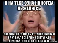 я на тебе сука никогда не женюсь спаси меня господь от такой жизни я в рот ебал все ваши советы иди спускайте но меня не бодайте
