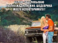 целую-зацеловываю пылко,жадно.нежно, шедеврика моего неповторимого ! 
