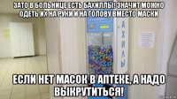 зато в больнице есть бахиллы! значит можно одеть их на руки и на голову вместо маски если нет масок в аптеке, а надо выкрутиться!