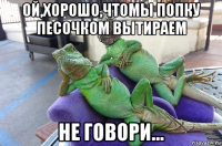 ой,хорошо,чтомы попку песочком вытираем не говори...