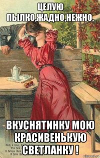 целую пылко,жадно,нежно, вкуснятинку мою красивенькую светланку !