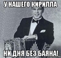 у нашего кирилла ни дня без баяна!