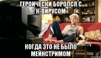 героически боролся с к-вирусом когда это не было мейнстримом