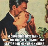  бесконечно,неустанно, по-настоящему люблю тебя, светлячок мой яркенький !