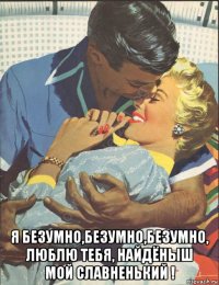  я безумно,безумно,безумно, люблю тебя, найдёныш мой славненький !