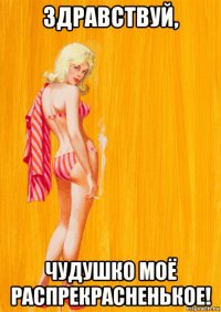 здравствуй, чудушко моё распрекрасненькое!