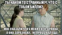 ты какой то странный?!..что с тобой билли? мне сказали что у меня cock-дрянка, - а она заразная? - не пробывал ещё