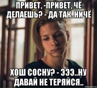 привет, -привет, чё делаешь? - да так..ничё хош сосну? - эээ..ну давай не теряйся..