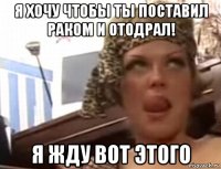 я хочу чтобы ты поставил раком и отодрал! я жду вот этого