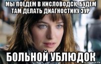 мы поедем в кисловодск, будем там делать диагностику эур больной ублюдок