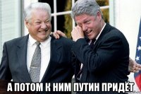  а потом к ним путин придёт