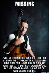 missing woke up this morning, was a chill in the air went into the kitchen, your cigarettes were lying there your jacket hung on the chair where you left it last night everything was in place, everything was all right but you were missing missing...