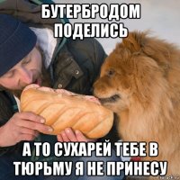 бутербродом поделись а то сухарей тебе в тюрьму я не принесу