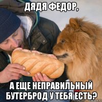 дядя федор, а еще неправильный бутерброд у тебя есть?