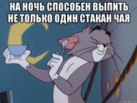 на ночь способен выпить не только один стакан чая 