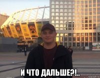  и что дальше?!..