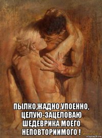  пылко,жадно,упоенно, целую-зацеловаю шедеврика моего неповториимого !
