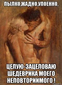 пылко,жадно,упоенно, целую-зацеловаю шедеврика моего неповториимого !
