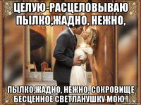 целую-расцеловываю пылко,жадно, нежно, пылко,жадно, нежно, сокровище бесценное светланушку мою !
