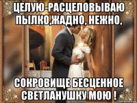 целую-расцеловываю пылко,жадно, нежно, сокровище бесценное светланушку мою !