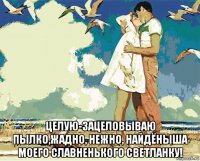  целую-зацеловываю пылко,жадно, нежно, найдёныша моего славненького светланку!