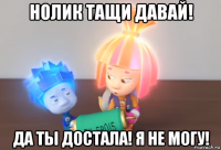 нолик тащи давай! да ты достала! я не могу!
