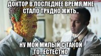 доктор в последнее время мне стало трудно жить.. ну мой милый с такой то...естестно