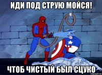 иди под струю мойся! чтоб чистый был сцуко