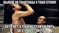 выпей за то, чтобы у тебя стоял хотя нет, у тебя не стоит и пить за это не стоит!