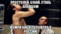 просто пей, бухай, стань алкашом и умри как и положено в россии!