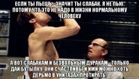 если ты пьешь - значит ты слабак. я не пью. потому что это не надо в жизни нормальному человеку а вот слабакам и безвольным дуракам - только дай бутылку. они счастливы и ими можно хоть дерьмо в унитазах протирать!